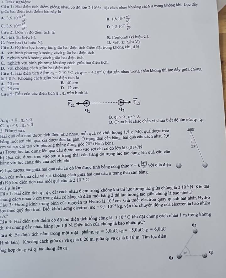 Trác nghiệm:
Câu 1: Hai điện tích điểm giống nhau có độ lớn 2.10^(12)e
giữa hai điện tích điểm lúc này là đặt cách nhau khoảng cách a trong không khi. Lực đẩy
A. 3,6.10^(34) e^2/a^2  1,8.10^(14) e^2/a^2 
B.
C. 3,6.10= e^2/a^2  1,8.10^(frac n)a^2
D.
Câu 2: Đơn vị đo điện tích là
A. Fara (kí hiệu F). B. Coulomb (kí hiệu C).
C. Newton (k hieuN L D. Volt (kí hiệu V).
Câu 3: Độ lớn lực tương tác giữa hai điện tích điểm đặt trong không khí, tỉ lệ
A với bình phương khoảng cách giữa hai điện tích
B. nghịch với khoảng cách giữa hai điện tích
C. nghịch với bình phương khoảng cách giữa hai điện tích.
D. với khoảng cách giữa hai điện tích
Cầu 4: Hai điện tích điểm q_1=2.10^(-6)C và q_2=-4.10^(-6)C đặt gần nhau trong chân không thì lực đầy giữa chúng
là 1,8 N. Khoảng cách giữa hai điện tích là
A. 20 cm B. 40 cm
C. 25 cm D. 12 cm
Cầu 5: Dầu của các điện tích qi, q2 trên hình là
vector F_21
vector F_12
q_1 q_2
A. q_1>0,q_2<0.
B. q_1<0,q_2>0.
C. q_1<0,q_2<0. D. Chưa biết chắc chắn vì chưa biết độ lớn của qi, q2
2. Đúng/ sai:
Hai quả cầu nhỏ được tích điện như nhau, mỗi quả có khổi lượng 1,5 g. Một quả được treo
mằng một sợi chi, quả kia được đưa lại gần. Ở trạng thái cân bằng, hai quả cầu cách nhau 2,6
cm và sợi chỉ tạo với phương thắng đứng góc 20° (Hình bên)
a) Trọng lực tác dụng lên quả cầu được treo vào sợi chi có độ lớn là 0,0147N
20
b) Quả cầu được treo vào sợi ở trạng thái cân bằng do trọng lực tác dụng lên quả cầu cân
bằng với lực căng dây của sợi chỉ chỉ
c) Lực tương tác giữa hai quả cầu có độ lớn được tính bằng công thức F=k |q^2|/r^2  với q là điện
tích của mỗi quả cầu và r là khoảng cách giữa hai quả cầu ở trạng thái cần băng.
đ) Độ lớn điện tích của mỗi quả cầu là 2.10^(-6)C.
3. Tự luận: 2.10^(-5)N Khi đặt
Cầu 1: Hai điện tích q1, q2, đặt cách nhau 6 cm trong không khí thì lực tương tác giữa chủng là
chúng cách nhau 3 cm trong dầu có hằng số điện môi bằng 2 thi lực tương tác giữa chúng là bao nhiêu?
Câu 2: Đường kính trung bình của nguyên tử Hydro là 10^(-8)cm Giả thiết electron quay quanh hạt nhân Hydro
đọc theo quỹ đạo tròn. Biết khổi lượng electron me =9,1.10^(-31)kg. vận tốc chuyển động của electron là bao nhiêu
n/s? 3.10^(-5)C khi đặt chúng cách nhau 1 m trong không
Câu 3: Hai điện tích điểm có độ lớn điện tích tổng cộng là
thí thì chúng đầy nhau bằng lực 1,8 N. Điện tích của chúng là bao nhiêu μC?
Câu 4: Ba điện tích nằm trong một mặt phẳng, q_1=3,0mu C;q_2=-5,0mu C;q_3=6,0mu C
Hình bên). Khoảng cách giữa qỉ và q₂ là 0,20 m, giữa qỉ và q₃ là 0,16 m. Tìm lực điện
ổng hợp do q2 và q3 tác dụng lên q1.