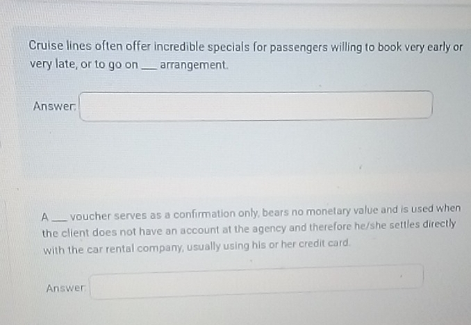 Cruise lines often offer incredible specials for passengers willing to book very early or 
very late, or to go on _arrangement. 
Answer: □ 
A _voucher serves as a confirmation only, bears no monetary value and is used when 
the client does not have an account at the agency and therefore he/she settles directly 
with the car rental company, usually using his or her credit card. 
Answer □°