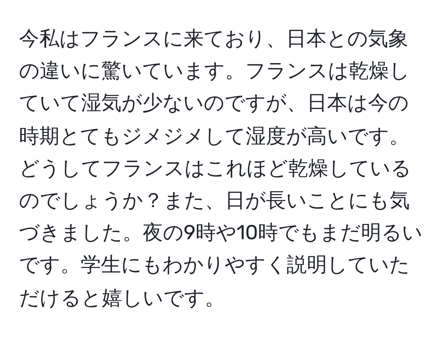 今私はフランスに来ており、日本との気象の違いに驚いています。フランスは乾燥していて湿気が少ないのですが、日本は今の時期とてもジメジメして湿度が高いです。どうしてフランスはこれほど乾燥しているのでしょうか？また、日が長いことにも気づきました。夜の9時や10時でもまだ明るいです。学生にもわかりやすく説明していただけると嬉しいです。