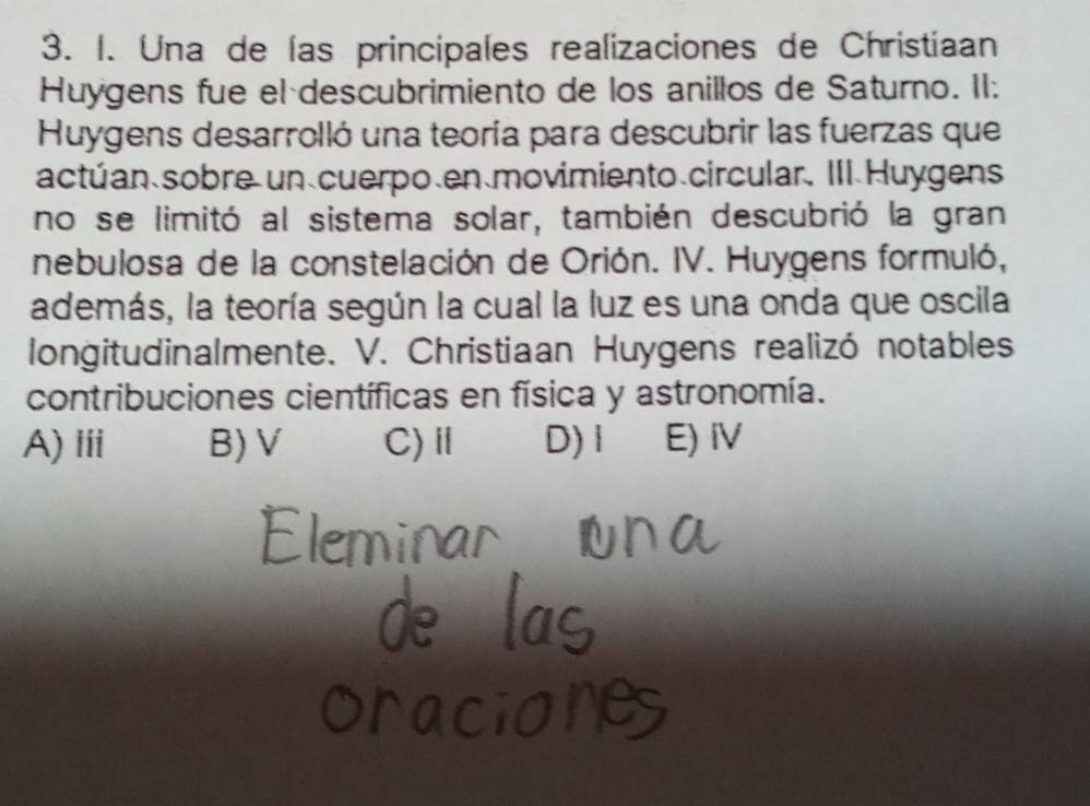 Una de las principales realizaciones de Christiaan
Huygens fue el descubrimiento de los anillos de Saturno. II:
Huygens desarrolló una teoría para descubrir las fuerzas que
actúan sobre un cuerpo、en movimiento circular. III Huygens
no se limitó al sistema solar, también descubrió la gran
nebulosa de la constelación de Orión. IV. Huygens formuló,
además, la teoría según la cual la luz es una onda que oscila
longitudinalmente. V. Christiaan Huygens realizó notables
contribuciones científicas en física y astronomía.
A) ⅲii B)V C)Ⅱ D)1 E) iV