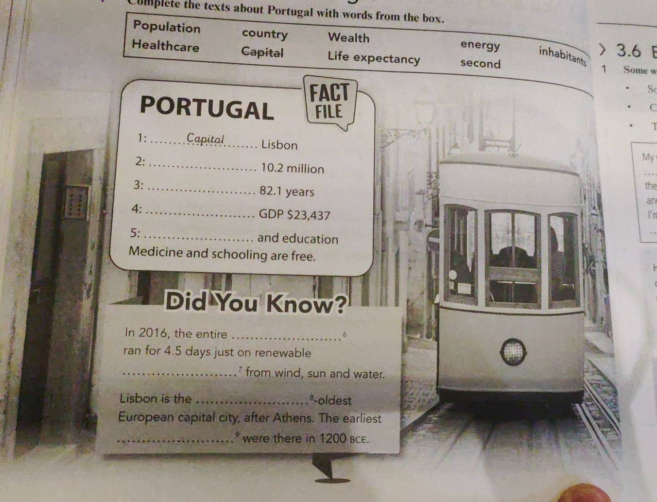 Complete the texts about Portugal with words from the box. 
Population country Wealth energy inhabitants 
> 3.6
Healthcare Capital Life expectancy second 1 Some w 
FACT 
S 
PORTUGAL FILE 
C 
1: Capital Lisbon 
2:_ 
My
10.2 million
3: _the
82.1 years
an 
4: _GDP $23,437 I n 
5:_ and education 
Medicine and schooling are free. 
Did You Know? 
In 2016, the entire _6 
ran for 4.5 days just on renewable 
_ from wind, sun and water. 
Lisbon is the_ Boldest 
European capital city, after Athens. The earliest 
_* were there in 1200 BCE.