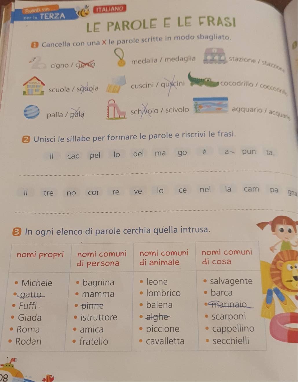 Pronti via Italiano
per ia TERZA
LE PAROLE E LE FRASI
* Cancella con una X le parole scritte in modo sbagliato.
a
cigno / cignio medalia / medaglia stazione / stazzión 
scuola / squola w n cuscini / quscini cocodrillo / coccodrilla
palla / pala schivolo / scivolo aquarío / acquarí
❷ Unisci le sillabe per formare le parole e riscrivi le frasi.
cap pel lo del ma go è a pun ta.
_
Ⅱ tre no cor re ve lo ce nel la cam pa gna
_
€ In ogni elenco di parole cerchia quella intrusa.
8