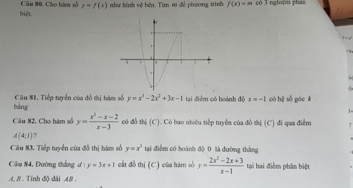 Cho hàm số y=f(x) như hình vẽ bên. Tìm m đề phương trình f(x)=m có 3 nghiệm phân 
biệt.
= 6x
t 
Câu 81. Tiếp tuyến của đồ thị hàm số y=x^3-2x^2+3x-1 tại điểm có hoành độ x=-1 có hệ số góc k 
bằng ) + 
Câu 82. Cho hàm số y= (x^2-x-2)/x-3  có đồ thị (C). Có bao nhiêu tiếp tuyến của đồ thị (C) đi qua điểm
A(4;1) ? 
n 
Câu 83. Tiếp tuyến của đồ thị hàm số y=x^3 tại điểm có hoành độ 0 là đường thắng 
Câu 84. Đường thẳng d : y=3x+1 cắt đồ thị (C) của hàm số y= (2x^2-2x+3)/x-1  tại hai điểm phân biệt 
A, B . Tính độ dài AB.