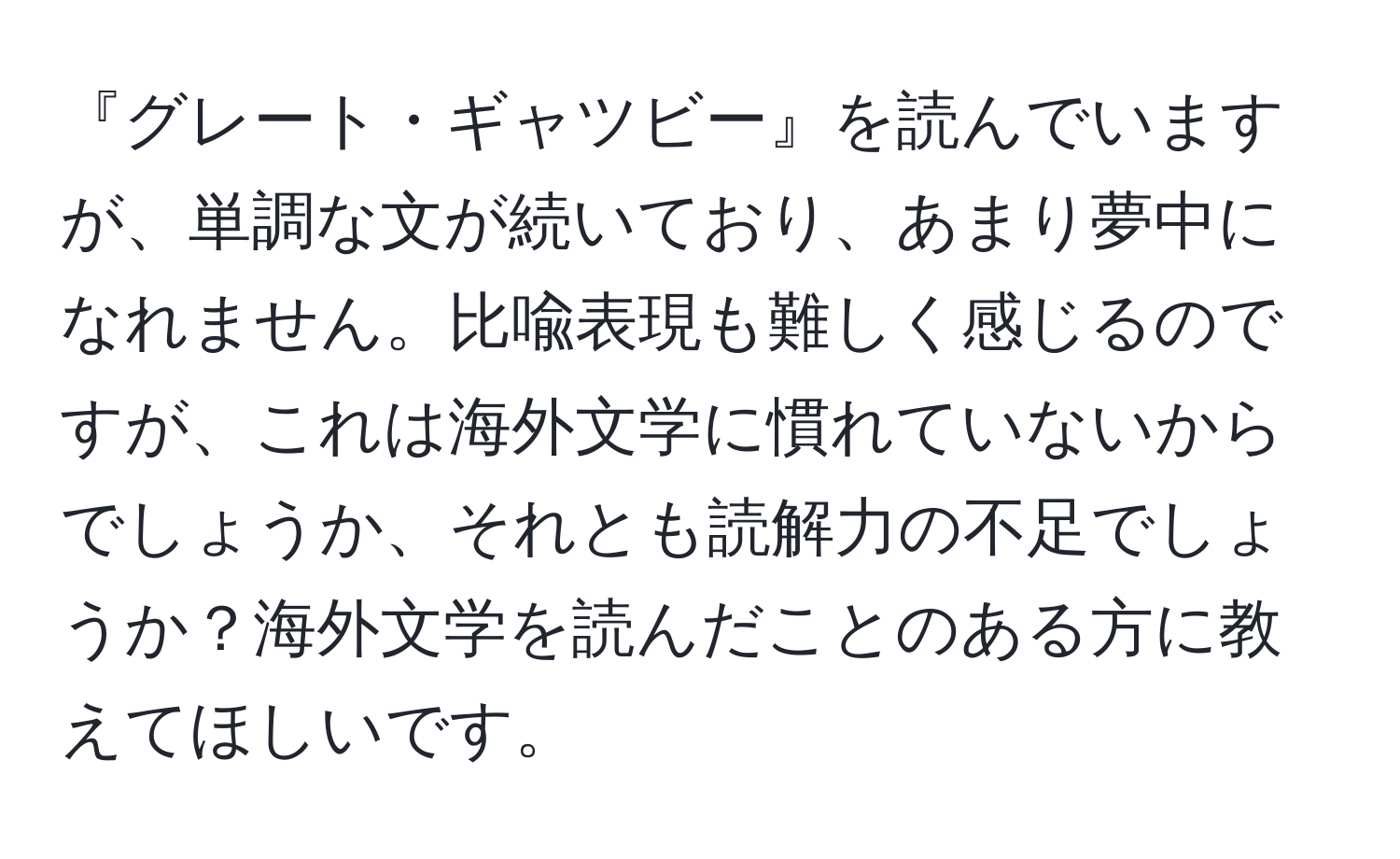 『グレート・ギャツビー』を読んでいますが、単調な文が続いており、あまり夢中になれません。比喩表現も難しく感じるのですが、これは海外文学に慣れていないからでしょうか、それとも読解力の不足でしょうか？海外文学を読んだことのある方に教えてほしいです。