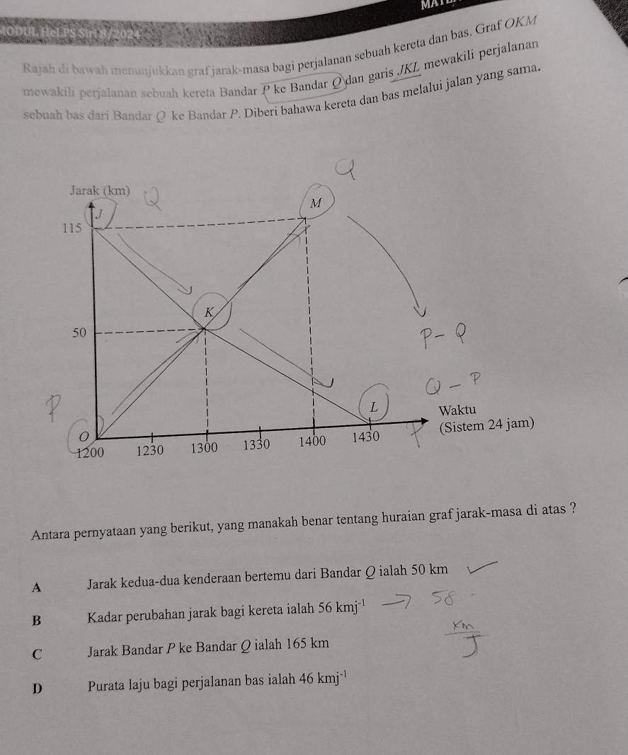 Rajah di bawah menunjukkan graf jarak-masa bagi perjalanan sebuah kereta dan bas. Graf OKM
mewakili perjalanan sebuah kereta Bandar P ke Bandar Ø dan garis JKL mewakili perjalanan
sebuah bas dari Bandar Ø ke Bandar P. Diberi bahawa kereta dan bas melalui jalan yang sama.
Antara pernyataan yang berikut, yang manakah benar tentang huraian graf jarak-masa di atas ?
A Jarak kedua-dua kenderaan bertemu dari Bandar Q ialah 50 km
B Kadar perubahan jarak bagi kereta ialah 56kmj^(-1)
C Jarak Bandar P ke Bandar Q ialah 165 km
D Purata laju bagi perjalanan bas ialah 46kmj^(-1)