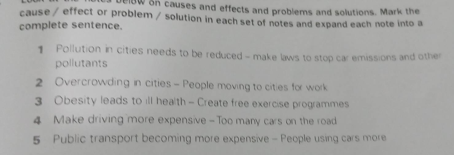 ow on causes and effects and problems and solutions. Mark the 
cause / effect or problem / solution in each set of notes and expand each note into a 
complete sentence. 
Pollution in cities needs to be reduced - make laws to stop car emissions and oth 
pollutants 
Overcrowding in cities - People moving to cities for work 
3 Obesity leads to ill health - Create free exercise programmes 
4 Make driving more expensive - Too many cars on the road 
5 Public transport becoming more expensive - People using cars more