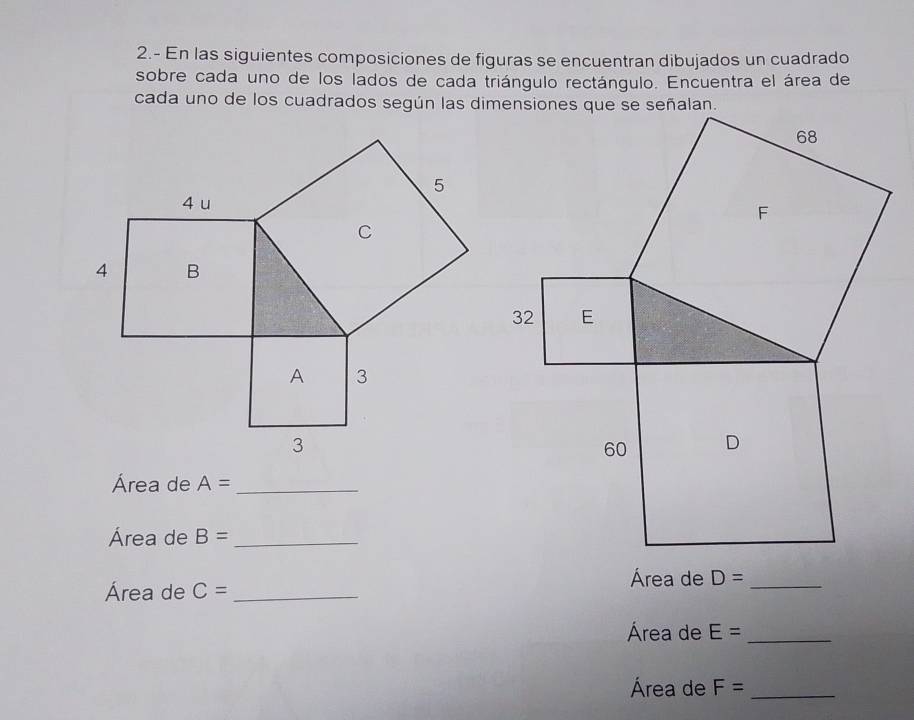 2.- En las siguientes composiciones de figuras se encuentran dibujados un cuadrado 
sobre cada uno de los lados de cada triángulo rectángulo. Encuentra el área de 
cada uno de los cuadrados según las dimensiones que se señalan. 
Área de A= _ 
Área de B= _ 
Área de C= _ 
Área de D= _ 
Área de E= _ 
Área de F= _