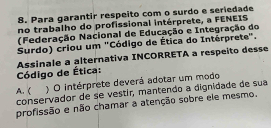 Para garantir respeito com o surdo e seriedade
no trabalho do profissional intérprete, a FENEIS
(Federação Nacional de Educação e Integração do
Surdo) criou um "Código de Ética do Intérprete".
Assinale a alternativa INCORRETA a respeito desse
Código de Ética:
A. ( ) O intérprete deverá adotar um modo
conservador de se vestir, mantendo a dignidade de sua
profissão e não chamar a atenção sobre ele mesmo.