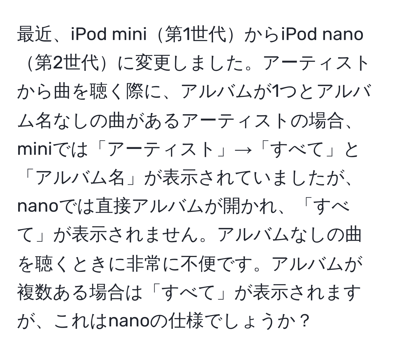 最近、iPod mini第1世代からiPod nano第2世代に変更しました。アーティストから曲を聴く際に、アルバムが1つとアルバム名なしの曲があるアーティストの場合、miniでは「アーティスト」→「すべて」と「アルバム名」が表示されていましたが、nanoでは直接アルバムが開かれ、「すべて」が表示されません。アルバムなしの曲を聴くときに非常に不便です。アルバムが複数ある場合は「すべて」が表示されますが、これはnanoの仕様でしょうか？