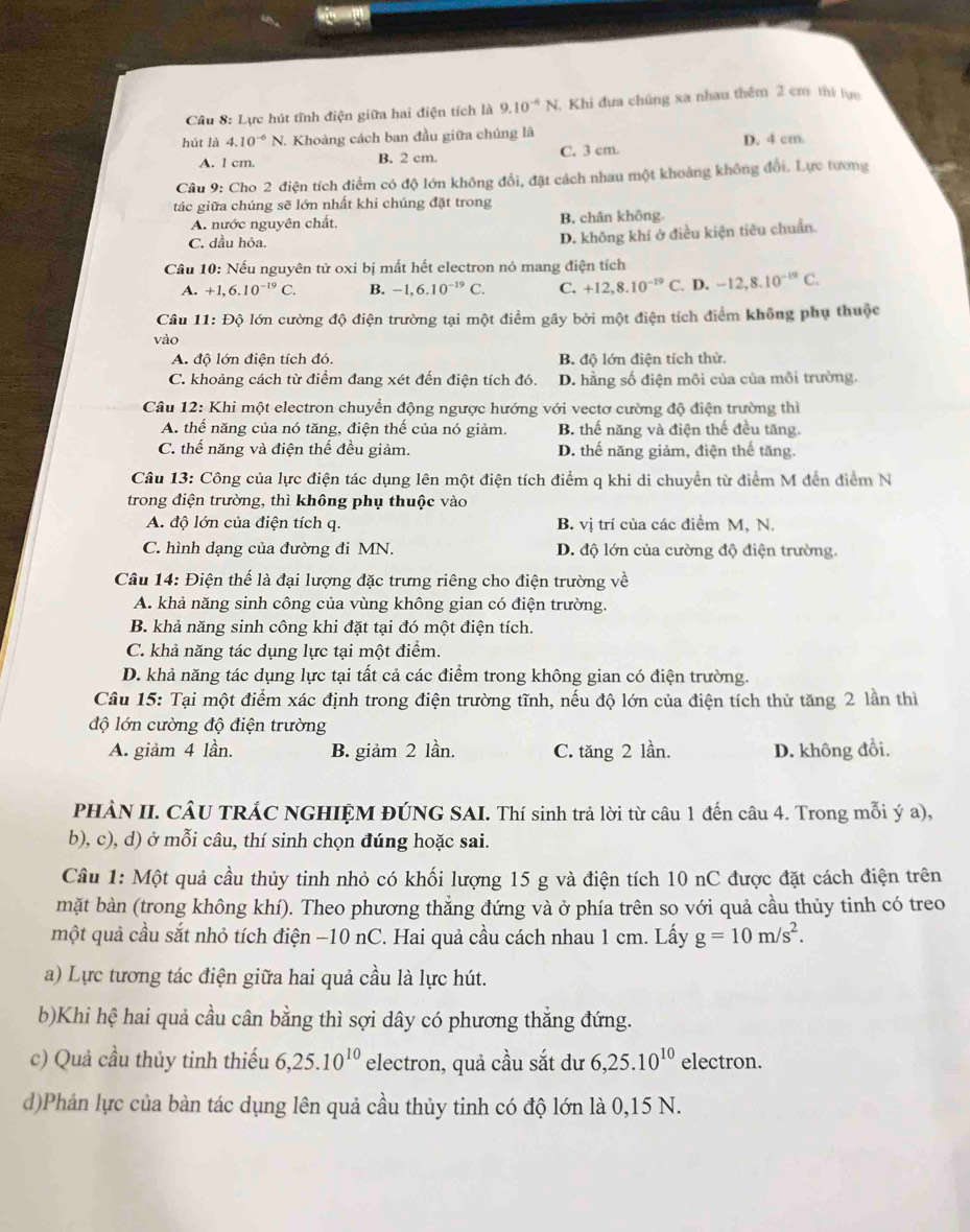 Lực hút tĩnh điện giữa hai điện tích là 9.10^(-6)N ,  Khi đưa chúng xa nhau thêm 2 cm thí lực
hút là 4.10^(-6)N. Khoảng cách ban đầu giữa chúng là D. 4 cm.
A. 1 cm. B. 2 cm C. 3 cm.
Câu 9: Cho 2 điện tích điểm có độ lớn không đổi, đặt cách nhau một khoảng không đổi. Lực tương
tác giữa chúng sẽ lớn nhất khi chúng đặt trong
A. nước nguyên chất. B. chân không.
C. dầu hỏa.
D. không khí ở điều kiện tiêu chuẩn.
Câu 10: Nếu nguyên tử oxi bị mất hết electron nó mang điện tích
A. +1,6.10^(-19)C. B. -1,6.10^(-19)C. C. +12,8.10^(-19)C. D. -12,8,10^(-19)C.
Câu 11: Độ lớn cường độ điện trường tại một điểm gây bởi một điện tích điểm không phụ thuộc
vào
A. độ lớn điện tích đó. B. độ lớn điện tích thử.
C. khoảng cách từ điểm đang xét đến điện tích đó. D. hằng số điện môi của của môi trường.
Câu 12: Khi một electron chuyển động ngược hướng với vectơ cường độ điện trường thì
A. thế năng của nó tăng, điện thế của nó giảm. B. thế năng và điện thể đều tăng.
C. thế năng và điện thế đều giảm. D. thế năng giảm, điện thế tăng.
Câu 13: Công của lực điện tác dụng lên một điện tích điểm q khi di chuyền từ điểm M đến điểm N
trong điện trường, thì không phụ thuộc vào
A. độ lớn của điện tích q. B. vị trí của các điểm M, N.
C. hình dạng của đường đi MN. D. độ lớn của cường độ điện trường.
Câu 14: Điện thế là đại lượng đặc trưng riêng cho điện trường vhat e
A. khả năng sinh công của vùng không gian có điện trường.
B. khả năng sinh công khi đặt tại đó một điện tích.
C. khả năng tác dụng lực tại một điểm.
D. khả năng tác dụng lực tại tất cả các điểm trong không gian có điện trường.
Câu 15: Tại một điểm xác định trong điện trường tĩnh, nếu độ lớn của điện tích thử tăng 2 lần thì
độ lớn cường độ điện trường
A. giảm 4 lần. B. giảm 2 lần. C. tăng 2 lần. D. không đồi.
PHÀN II. CÂU TRÁC NGHIỆM ĐÚNG SAI. Thí sinh trả lời từ câu 1 đến câu 4. Trong mỗi ý a),
b), c), d) ở mỗi câu, thí sinh chọn đúng hoặc sai.
Cầu 1: Một quả cầu thủy tinh nhỏ có khối lượng 15 g và điện tích 10 nC được đặt cách điện trên
mặt bàn (trong không khí). Theo phương thẳng đứng và ở phía trên so với quả cầu thủy tinh có treo
một quả cầu sắt nhỏ tích điện −10 nC. Hai quả cầu cách nhau 1 cm. Lấy g=10m/s^2.
a) Lực tương tác điện giữa hai quả cầu là lực hút.
b)Khi hệ hai quả cầu cân bằng thì sợi dây có phương thẳng đứng.
c) Quả cầu thủy tinh thiếu 6,25.10^(10) electron, quả cầu sắt dư 6,25.10^(10) electron.
d)Phản lực của bàn tác dụng lên quả cầu thủy tinh có độ lớn là 0,15 N.