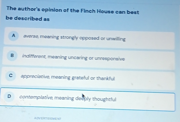 The author's opinion of the Finch House can best
be described as
A averse, meaning strongly opposed or unwilling
B indifferent, meaning uncaring or unresponsive
C appreciative, meaning grateful or thankful
D contemplative, meaning deeply thoughtful
ADVERTISEMENT