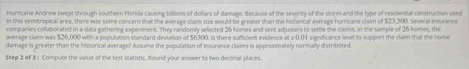 Hurricane Andrew swept through southern Florida causing billions of dollars of damage. Because of the severity of the storm and the type of residential construction used 
in this semitropical area, there was some concern that the average claim size would be greater than the historical average hurricane claim of $23,500. Several insurance 
companies collaborated in a data gathering experiment. They randomly selected 26 homes and sent adjusters to settle the claims. In the sample of 26 homes, the 
average claim was $26,000 with a population standard deviation of $6300, is there sufficient evidence at a 0.01 significance level to support the claim that the home 
damage is greater than the historical average? Assume the population of insurance claims is approximately normally distribüted. 
Step 2 of 3 : Compute the value of the test statistic. Round your answer to two decimal places.