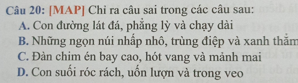 [MAP] Chỉ ra câu sai trong các câu sau:
A. Con đường lát đá, phẳng lỳ và chạy dài
B. Những ngọn núi nhấp nhô, trùng điệp và xanh thăm
C. Đàn chim én bay cao, hót vang và mảnh mai
D. Con suối róc rách, uồn lượn và trong veo