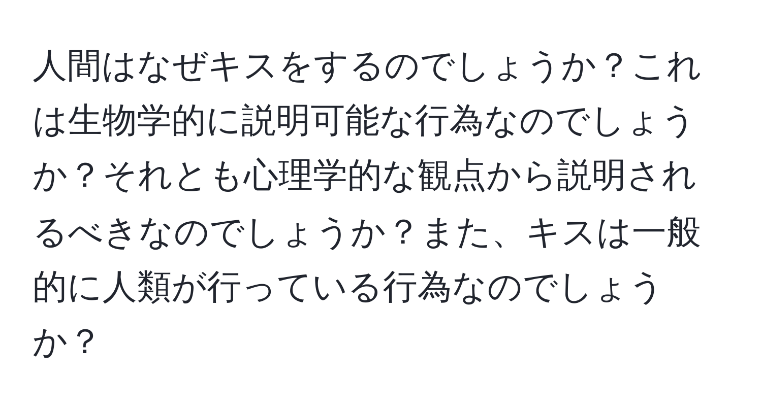 人間はなぜキスをするのでしょうか？これは生物学的に説明可能な行為なのでしょうか？それとも心理学的な観点から説明されるべきなのでしょうか？また、キスは一般的に人類が行っている行為なのでしょうか？