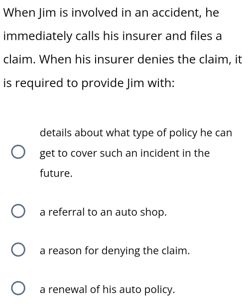 When Jim is involved in an accident, he
immediately calls his insurer and files a
claim. When his insurer denies the claim, it
is required to provide Jim with:
details about what type of policy he can
get to cover such an incident in the
future.
a referral to an auto shop.
a reason for denying the claim.
a renewal of his auto policy.