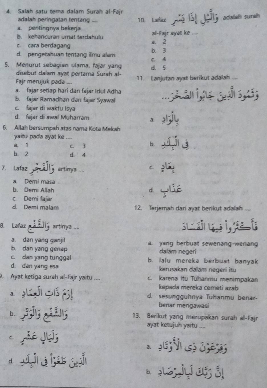 Salah satu tema dalam Surah al-Fajr
adalah peringatan tentang .... 10. Lafaz
Lir adalah surah
a. pentingnya bekerja
b. kehancuran umat terdahulu al-Fajr ayat ke_
a. 2
c. cara berdagang
b. 3
d. pengetahuan tentang ilmu alam
C. 4
5. Menurut sebagian ulama, fajar yang d. 5
disebut dalam ayat pertama Surah al-
Fajr merujuk pada .... 11. Lanjutan ayat berikut adalah_
a. fajar setiap hari dan fajar Idul Adha
b. fajar Ramadhan dan fajar Syawal
_
c. fajar di waktu Isya
d. fajar di awal Muharram
a.
6. Allah bersumpah atas nama Kota Mekah
yaitu pada ayat ke_
a. 1 c. 3 b.
b. 2 d. 4
7. Lafaz artinya ....
C
a. Demi masa
b. Demi Allah d.
c. Demi fajar
d. Demi malam 12. Terjemah dari ayat berikut adalah_
8. Lafaz artinya ....
a. dan yang ganjil a. yang berbuat sewenang-wenang
b. dan yang genap dalam negeri
c. dan yang tunggal b. lalu mereka berbuat banyak
d. dan yang esa kerusakan dalam negeri itu
. Ayat ketiga surah al-Fajr yaitu .... c. karena itu Tuhanmu menimpakan
kepada mereka cemeti azab
a. d. sesungguhnya Tuhanmu benar-
benar mengawasi
b.
   
13. Berikut yang merupakan surah al-Fajr
ayat ketujuh yaitu ....
a.
d i è i s j
b. Bự a  á