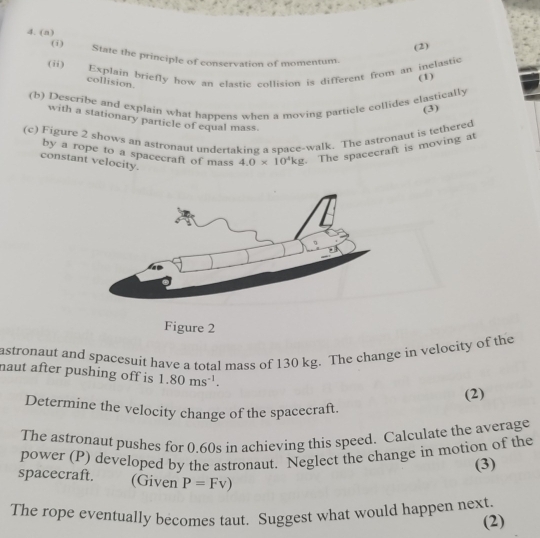 (2) 
(i) State the principle of conservation of momentum. 
(ii) Explain briefly how an elastic collision is different from an inelastic (1) 
collision. 
(b) Describe and explain what happens when a moving particle collides clastically 
(3) 
with a stationary particle of equal mass. 
(c) Figure 2 shows an astronaut undertaking a space-walk. The astronaut is tethered 
by a rope to a spacecraft of mass 4.0* 10^4kg. The spacecraft is moving at 
constant velocity. 
Figure 2 
astronaut and spacesuit have a total mass of 130 kg. The change in velocity of the 
naut after pushing off is 1.80ms^(-1). 
(2) 
Determine the velocity change of the spacecraft. 
The astronaut pushes for 0.60s in achieving this speed. Calculate the average 
power (P) developed by the astronaut. Neglect the change in motion of the 
(3) 
spacecraft. (Given P=Fv)
The rope eventually becomes taut. Suggest what would happen next. 
(2)