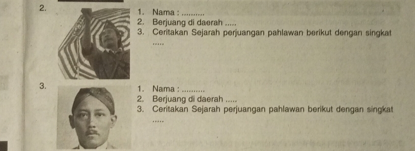 Nama :_ 
2. Berjuang di daerah ..... 
3. Ceritakan Sejarah perjuangan pahlawan berikut dengan singkat 
_ 
… 
3. 
1. Nama :_ 
2. Berjuang di daerah ..... 
3. Ceritakan Sejarah perjuangan pahlawan berikut dengan singkat 
_