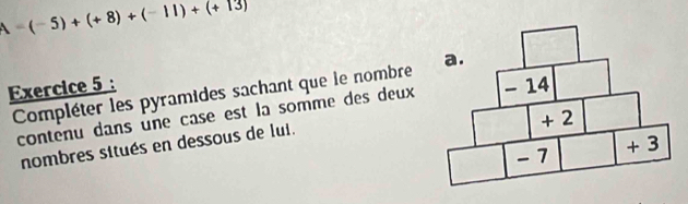 A=(-5)+(+8)+(-11)+(+13)
Exercice 5 : Compléter les pyramides sachant que le nombre 
contenu dans une case est la somme des deux 
nombres situés en dessous de lui.