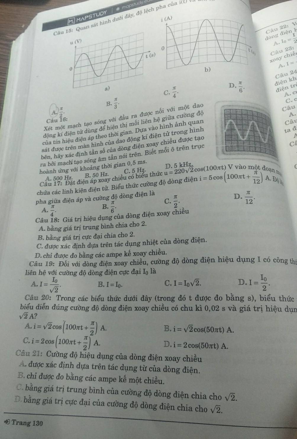 MIMAPSTUDY a mapstudy
Câu: Quan sát hình dưới đây, độ lệch pha của i(t)
Câu 22: V
dòng điện1
A. I_0= I/2 
Câu 23:
xoay chiề
A. I=
Câu 24
D.  π /6 . điện kh
điện tr
C.  π /4 . A. c
B.  π /3 .
C.c
A.  π /2 .
A.
Xét một mạch tạo sóng với đầu ra được nối với một dao
Câu 16:
Câu
động kí điện tử dùng để hiện thị mối liên hệ giữa cường độCâu
ta đ
tủa tín hiệu điện áp theo thời gian. Dựa vào hình ảnh quan
sát được trên màn hình của dao động kí điện tử trong hình
C
hên, hãy xác định tần số của dòng điện xoay chiều được tạo
ra bởi mạch tạo sóng âm tần nói trên. Biết mỗi ô trên trục
(
hoành ứng với khoảng thời gian 0,5 ms.
B. 50 Hz. C. 5 Hz.
0 πt ) V vào một đoạn ma
Câu 17: Đặt điện áp xoay chiều có biểu thức u=220sqrt(2)cos (100 D. 5 kHz.
A. 500 Hz
chứa các linh kiện điện tử. Biểu thức cường độ dòng điện i=5cos (100π t+ π /12 ) A D_0^(6_i)
pha giữa điện áp và cường độ dòng điện là
A.  π /4 .
B.  π /6 .
C.  π /2 .
D.  π /12 .
Câu 18: Giá trị hiệu dụng của dòng điện xoay chiều
A. bằng giá trị trung bình chia cho 2.
B. bằng giá trị cực đại chia cho 2.
C. được xác định dựa trên tác dụng nhiệt của dòng điện.
D. chi được đo bằng các ampe kế xoay chiều.
Câu 19: Đối với dòng điện xoay chiều, cường độ dòng điện hiệu dụng I có công thứ
liên hệ với cường độ dòng điện cực đại Iộ là
A. I=frac I_0sqrt(2). I=frac I_02.
B. I=I_0.
C. I=I_0sqrt(2). D.
Câu 20: Trong các biểu thức dưới đây (trong đó t được đo bằng s), biểu thức
biểu diễn đúng cường độ dòng điện xoay chiều có chu kì 0,02 s và giá trị hiệu dụn
sqrt(2)A?
A. i=sqrt(2)cos (100π t+ π /2 )A.
B. i=sqrt(2)cos (50π t)A.
C. i=2cos (100π t+ π /2 )A.
D. i=2cos (50π t)A.
Câu 21: Cường độ hiệu dụng của dòng điện xoay chiều
A. được xác định dựa trên tác dụng từ của dòng điện.
B. chỉ được đo bằng các ampe kế một chiều.
C. bằng giá trị trung bình của cường độ dòng điện chia cho sqrt(2).
D bằng giá trị cực đại của cường độ dòng điện chia cho sqrt(2).
Trang 130