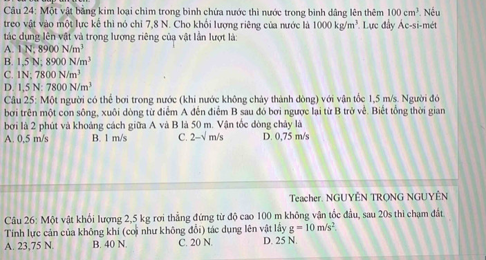 Một vật bằng kim loại chìm trong bình chứa nước thì nước trong bình dâng lên thêm 100cm^3. Nếu
treo vật vào một lực kế thì nó chỉ 7, 8 N. Cho khối lượng riêng của nước là 1000kg/m^3. Lực đầy Ác-si-mét
tác dụng lên vật và trọng lượng riêng củạ vật lần lượt là:
A. 1N; 8900N/m^3
B. 1,5N; 8900N/m^3
C. 1N; 7800N/m^3
D. 1,5N : 7800N/m^3
Câu 25: Một người có thể bơi trong nước (khi nước không chảy thành dòng) với vận tốc 1,5 m/s. Người đó
bởi trên một con sông, xuôi dòng từ điểm A đến điểm B sau đó bơi ngược lại từ B trở về. Biết tổng thời gian
bởi là 2 phút và khoảng cách giữa A và B là 50 m. Vận tốc dòng chảy là
A. 0,5 m/s B. 1 m/s C. 2-sqrt(m)/s D. 0,75 m/s
Teacher. NGUYÊN TRONG NGUYÊN
Câu 26: Một vật khối lượng 2,5 kg rơi thẳng đứng từ độ cao 100 m không vận tốc đầu, sau 20s thì chạm đất,
Tính lực cản của không khí (coi như không đổi) tác dụng lên vật lấy g=10m/s^2.
A. 23,75 N. B. 40 N. C. 20 N. D. 25 N.