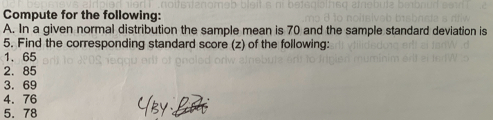 Compute for the following: 
A. In a given normal distribution the sample mean is 70 and the sample standard deviation is 
5. Find the corresponding standard score (z) of the following: 
1、 65
2. 85
3. 69
4. 76
5. 78