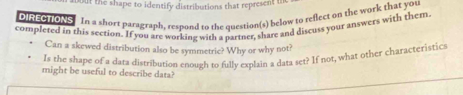 but the shape to identify distributions that represent the 
DIRECTIONS In a short paragraph, respond to the question(s) below to reflect on the work that you 
I 
completed in this section. If you are working with a partner, share and discuss your answers with them 
Can a skewed distribution also be symmetric? Why or why not? 
Is the shape of a data distribution enough to fully explain a data set? If not, what other characteristics 
might be useful to describe data?