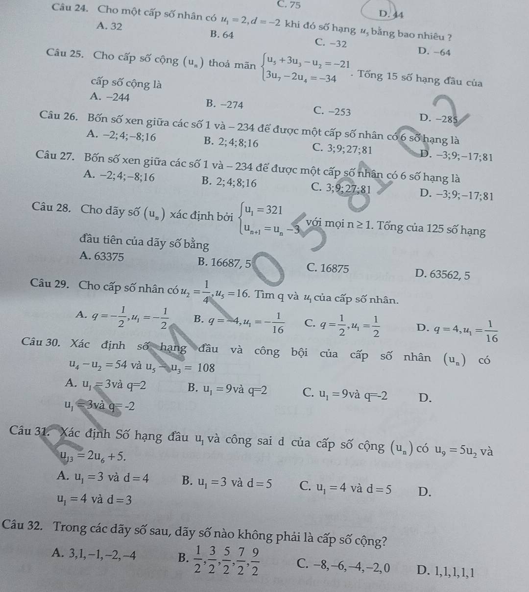 C. 75 D. 44
Câu 24. Cho một cấp số nhân có u_1=2,d=-2 khi đó số hạng #, bằng bao nhiêu ?
A. 32 B. 64 C. −32
D. −64
Câu 25. Cho cấp số cộng (u_n) thoả mãn beginarrayl u_5+3u_3-u_2=-21 3u_7-2u_4=-34endarray.. Tổng 15 số hạng đầu của
cấp số cộng là
A. −244 B. −274 C. -253 D. -285
Câu 26. Bốn số xen giữa các số 1 và - 234 để được một cấp số nhân có 6 số hạng là
A. -2;4;-8;16 B. 2;4;8;16 C. 3;9;27;81 D. -3;9;−17;81
Câu 27. Bốn số xen giữa các số 1 và - 234 để được một cấp số nhân có 6 số hạng là
A. -2;4;-8;16 B. 2;4;8;16 C. 3;9;27;81 D. -3;9;−17;81
Câu 28. Cho dãy số (u_n) xác định bởi beginarrayl u_1=321 u_n+1=u_n-3,endarray. với mọi n≥ 1. Tổng của 125 số hạng
đầu tiên của dãy số bằng
A. 63375 B. 16687, 5 C. 16875 D. 63562, 5
Câu 29. Cho cấp số nhân có u_2= 1/4 ,u_5=16.. Tìm q và 4 của cấp số nhân.
A. q=- 1/2 ,u_1=- 1/2  B. q=-4,u_1=- 1/16  C. q= 1/2 ,u_1= 1/2  D. q=4,u_1= 1/16 
Câu 30. Xác định số hạng đầu và công bội của cấp số nhân (u_n) có
u_4-u_2=54 và u_5-u_3=108
A. u_1=3 Và q=2 B. u_1=9 và q=2 C. u_1=9vaq=-2 D.
u_1=3vdot aq=-2
Câu 31. Xác định Số hạng đầu u_1 và công sai d của cấp số cộng (U_n) có u_9=5u_2 và
u_13=2u_6+5.
A. u_1=3 và d=4 B. u_1=3 và d=5 C. u_1=4 và d=5 D.
u_1=4 và d=3
Câu 32. Trong các dãy số sau, dãy số nào không phải là cấp số cộng?
A. 3,1,−1,−2,−4 B.  1/2 , 3/2 , 5/2 , 7/2 , 9/2  C. −8,−6,−4,−2,0 D. 1,1,1,1,1