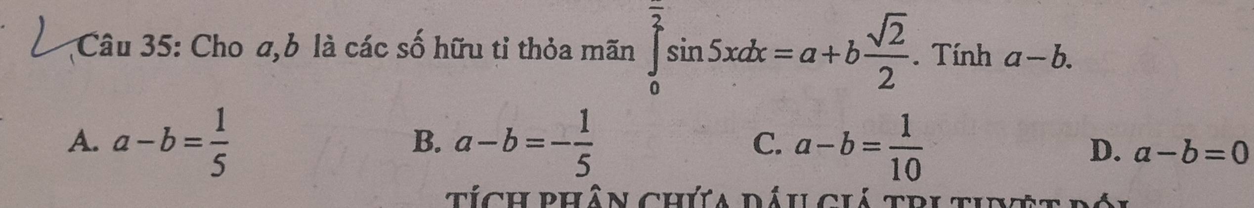 Cho a, b là các số hữu tỉ thỏa mãn ∈tlimits _0^((frac π)2)sin 5xdx=a+b sqrt(2)/2 . Tính a-b.
A. a-b= 1/5  a-b=- 1/5  a-b= 1/10 
B.
C.
D. a-b=0
t ích phân chứa dáu ciá tri ti