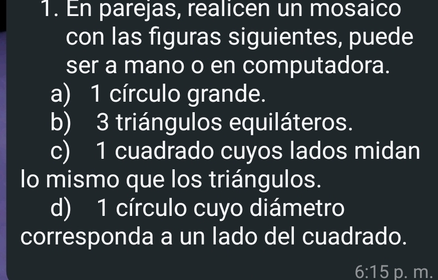 En parejas, realicen un mosaico 
con las figuras siguientes, puede 
ser a mano o en computadora. 
a) 1 círculo grande. 
b) 3 triángulos equiláteros. 
c) 1 cuadrado cuyos lados midan 
lo mismo que los triángulos. 
d) 1 círculo cuyo diámetro 
corresponda a un lado del cuadrado. 
6:15 p. m.