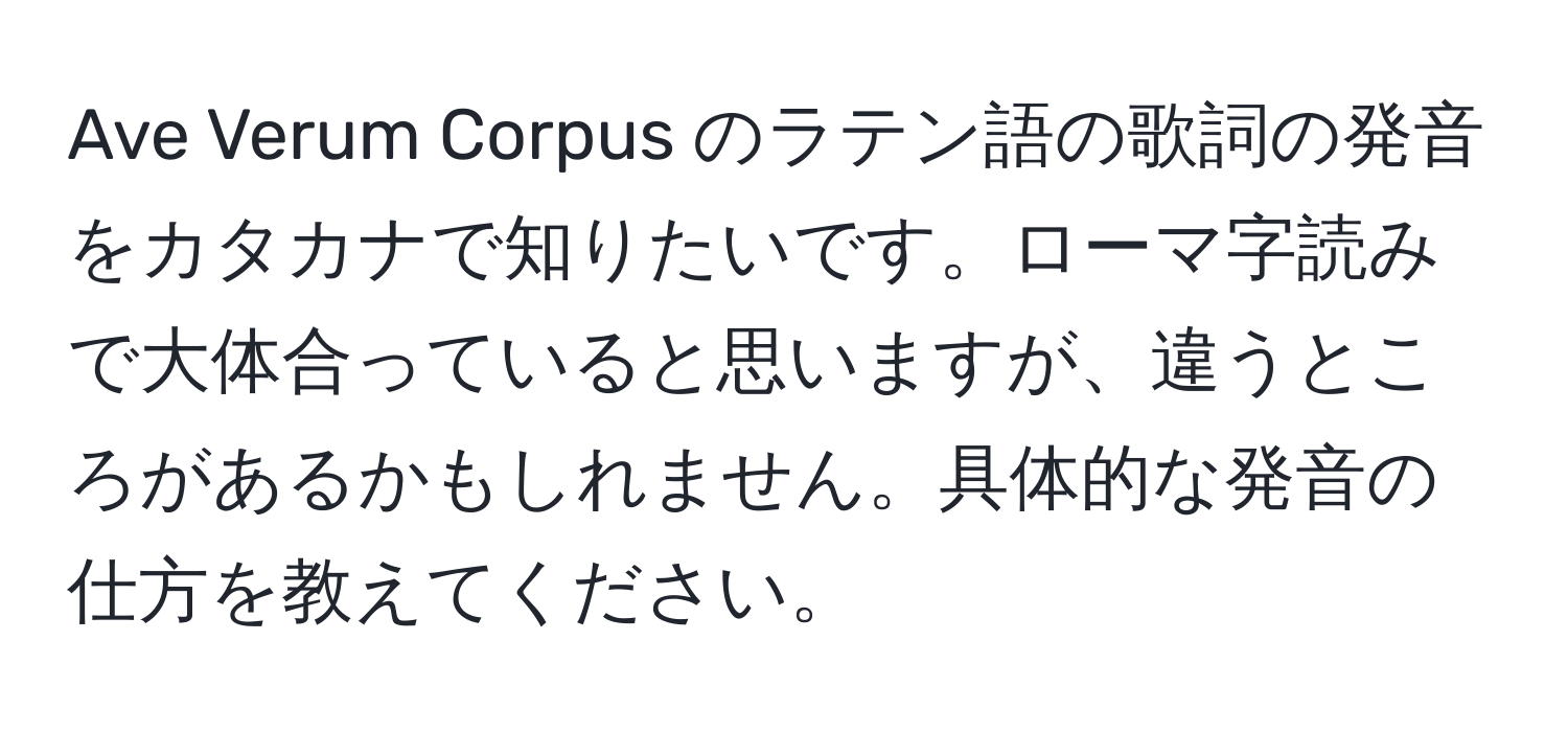 Ave Verum Corpus のラテン語の歌詞の発音をカタカナで知りたいです。ローマ字読みで大体合っていると思いますが、違うところがあるかもしれません。具体的な発音の仕方を教えてください。