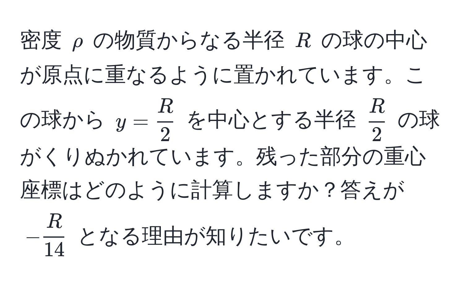 密度 $rho$ の物質からなる半径 $R$ の球の中心が原点に重なるように置かれています。この球から $y =  R/2 $ を中心とする半径 $ R/2 $ の球がくりぬかれています。残った部分の重心座標はどのように計算しますか？答えが $- R/14 $ となる理由が知りたいです。