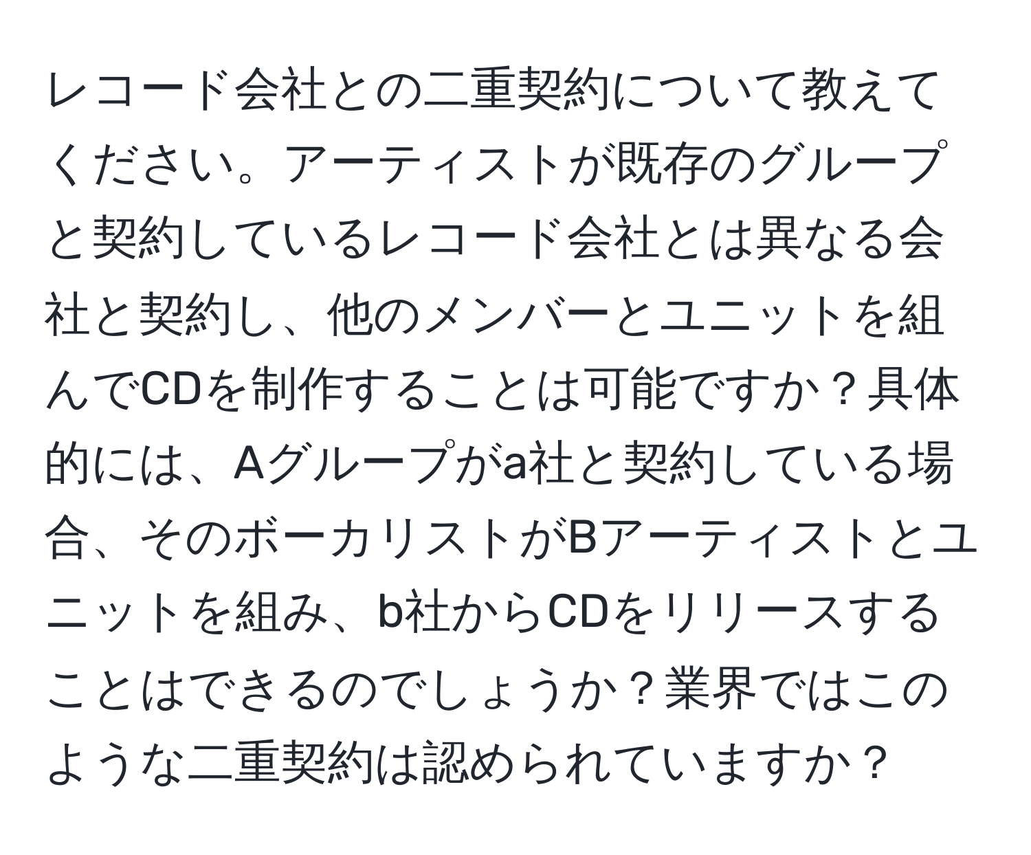 レコード会社との二重契約について教えてください。アーティストが既存のグループと契約しているレコード会社とは異なる会社と契約し、他のメンバーとユニットを組んでCDを制作することは可能ですか？具体的には、Aグループがa社と契約している場合、そのボーカリストがBアーティストとユニットを組み、b社からCDをリリースすることはできるのでしょうか？業界ではこのような二重契約は認められていますか？