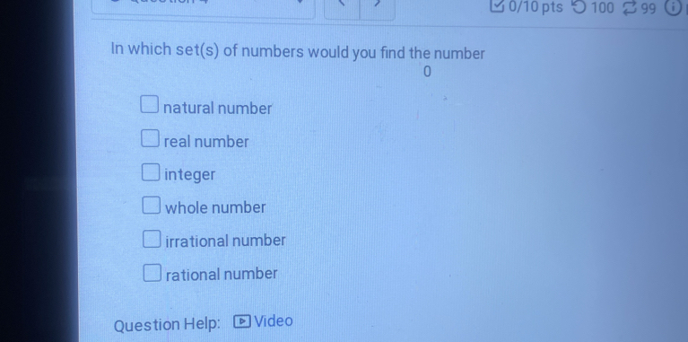 つ100 % 99
In which set(s) of numbers would you find the number
0
natural number
real number
integer
whole number
irrational number
rational number
Question Help: Video