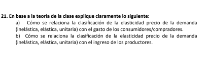 En base a la teoría de la clase explique claramente lo siguiente: 
a) Cómo se relaciona la clasificación de la elasticidad precio de la demanda 
(inelástica, elástica, unitaria) con el gasto de los consumidores/compradores. 
b) Cómo se relaciona la clasificación de la elasticidad precio de la demanda 
(inelástica, elástica, unitaria) con el ingreso de los productores.