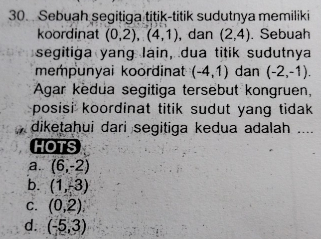 Sebuah segitiga titik-titik sudutnya memiliki
koordinat (0,2), (4,1) , dan (2,4). Sebuah
segitiga yang lain, dua titik sudutnya
mempunyai koordinat (-4,1) dan (-2,-1). 
Agar kedua segitiga tersebut kongruen,
posisi koordinat titik sudut yang tidak .
diketahui dari segitiga kedua adalah ....
HOTS
a. (6,-2)
b. (1,-3)
C. (0,2)
d. (-5,3)