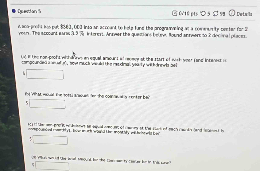 つ 5 % 98 ⓘ Details
A non-profit has put $360, 000 into an account to help fund the programming at a community center for 2
years. The account earns 3.2 % interest. Answer the questions below. Round answers to 2 decimal places.
(a) If the non-profit withdraws an equal amount of money at the start of each year (and interest is
compounded annually), how much would the maximal yearly withdrawls be?
□ 
(b) What would the total amount for the community center be?
□ 
(c) If the non-profit withdraws an equal amount of money at the start of each month (and interest is
compounded monthly), how much would the monthly withdrawls be?
□ 
(d) What would the total amount for the community center be in this case?
C □