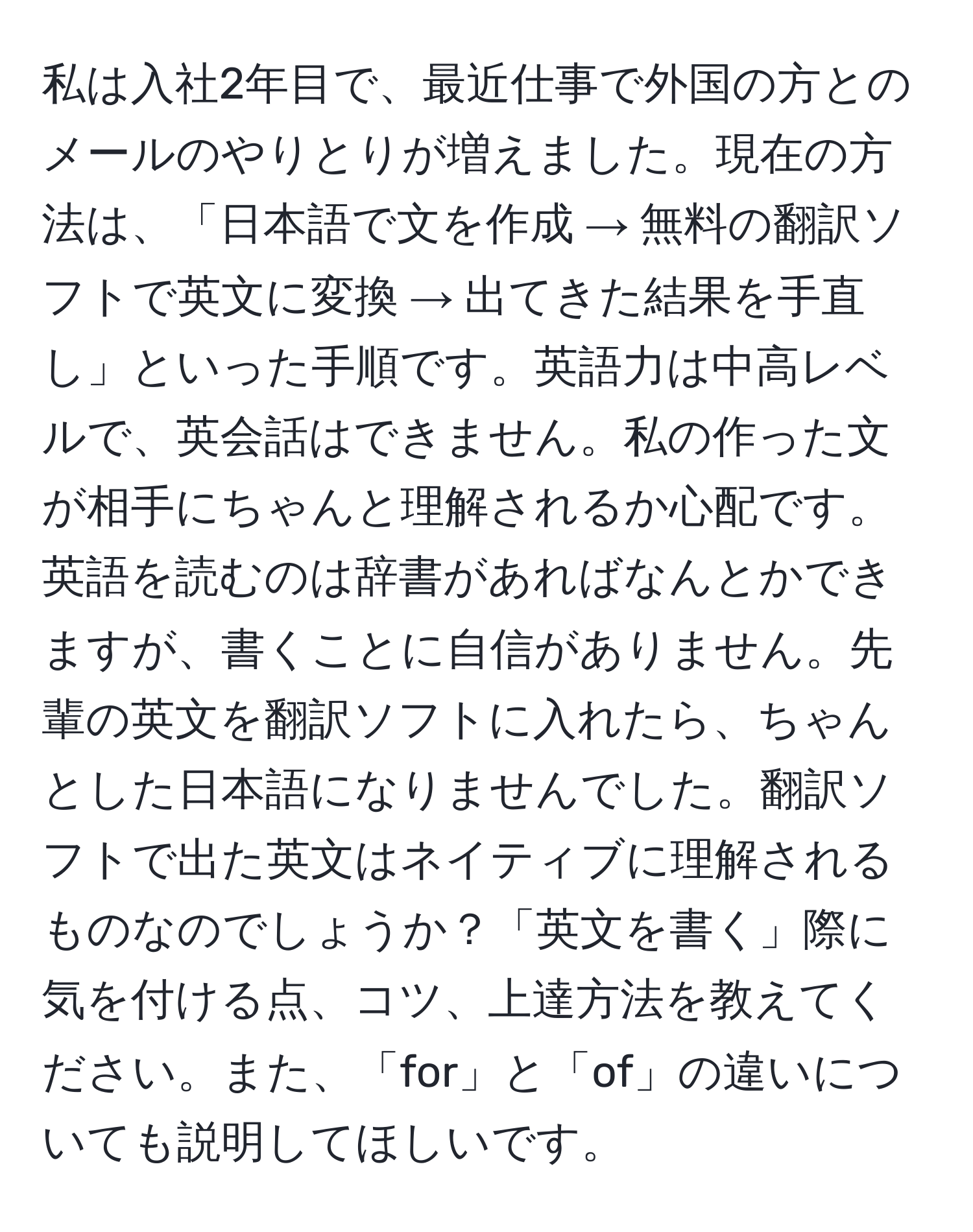 私は入社2年目で、最近仕事で外国の方とのメールのやりとりが増えました。現在の方法は、「日本語で文を作成 → 無料の翻訳ソフトで英文に変換 → 出てきた結果を手直し」といった手順です。英語力は中高レベルで、英会話はできません。私の作った文が相手にちゃんと理解されるか心配です。英語を読むのは辞書があればなんとかできますが、書くことに自信がありません。先輩の英文を翻訳ソフトに入れたら、ちゃんとした日本語になりませんでした。翻訳ソフトで出た英文はネイティブに理解されるものなのでしょうか？「英文を書く」際に気を付ける点、コツ、上達方法を教えてください。また、「for」と「of」の違いについても説明してほしいです。