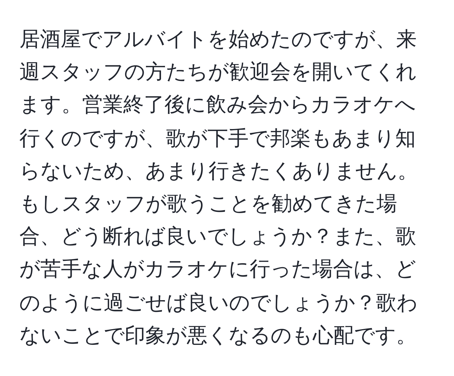 居酒屋でアルバイトを始めたのですが、来週スタッフの方たちが歓迎会を開いてくれます。営業終了後に飲み会からカラオケへ行くのですが、歌が下手で邦楽もあまり知らないため、あまり行きたくありません。もしスタッフが歌うことを勧めてきた場合、どう断れば良いでしょうか？また、歌が苦手な人がカラオケに行った場合は、どのように過ごせば良いのでしょうか？歌わないことで印象が悪くなるのも心配です。