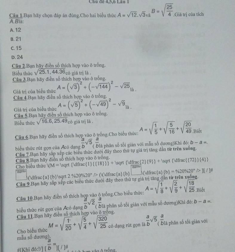 Chủ để 4,5,6 Lần 1
Câu 1.Bạn hãy chọn đáp án đúng.Cho hai biểu thức A=sqrt(12).sqrt(3)va^B=sqrt(frac 25)4..Giá trị của tích
A. Blà:
A. 12
B. 21
c. 15
D. 24
Câu 2.Ban hãy điền số thích hợp vào ô trống.
Biểu thức sqrt(25.1,44.36) có giá trj là .
Câu 3.Bạn hãy điền số thích hợp vào ô trống.
Giá trị của biểu thức A=(sqrt(3))^2+(-sqrt(144))^2-sqrt(25) là.
Câu 4.Bạn hãy điền số thích hợp vào ô trống.
Giá trị của biểu thức A=(sqrt(5))^2+(-sqrt(49))^2-sqrt(9) là .
Câu 5.Bạn hãy điền số thích hợp vào ô trống.
Biểu thức sqrt(16.6,25.49) c ó giá trị là .
Câu 6.Bạn hãy điền số thích hợp vào ô trống.Cho biểu thức: A=sqrt(frac 1)5+sqrt(frac 5)16+sqrt(frac 20)49.Biết
biểu thức rút gọn của Acó dạng  a/b sqrt(5), a/b  là phân số tối giản với mẫu số dương)Khi đó: b-a=.
Câu 7.Bạn hãy sắp xếp các biểu thức dưới đây theo thứ tự giá trị tăng dẫn từ trên xuống.
Câu 8.Bạn hãy điền số thích hợp vào ô trống.
Cho biểu thức /M= sqrt(dfrac1)   18   + sqrt(dfrac  2)  9  + s qrt  Vdfrac  72   4 
( a/b sqrt 2% 20% 20'prime /> (( a/b  □ (dfrac a  b =% 20% 20''/>][/]^# 
Câu 9.Bạn hãy sắp xếp các biểu thức dưới đây theo thứ tự giá trị tăng dẫn từ trên xuống.
Câu 10.Bạn hãy điền số thích hợp vào ô trống.Cho biểu thức: A=sqrt(frac 1)8+sqrt(frac 2)9+sqrt(frac 18)25.Biết
biểu thức rút gọn của Acó đạng  a/b sqrt(2) a/b  à phân số tối giản với mẫu số dương)Khi đó: b-a=.
Câu 11.Bạn hãy điền số thích hợp vào ô trống.
Cho biểu thức M=sqrt(frac 1)20+sqrt(frac 5)4+sqrt(frac 320)25 có dạng rút gọn là  a/b sqrt(5) a/b  à phân số tối giản với
mẫu số dương).
#[Khi đó:!/] [ a/b =][/]# vào ô trống.