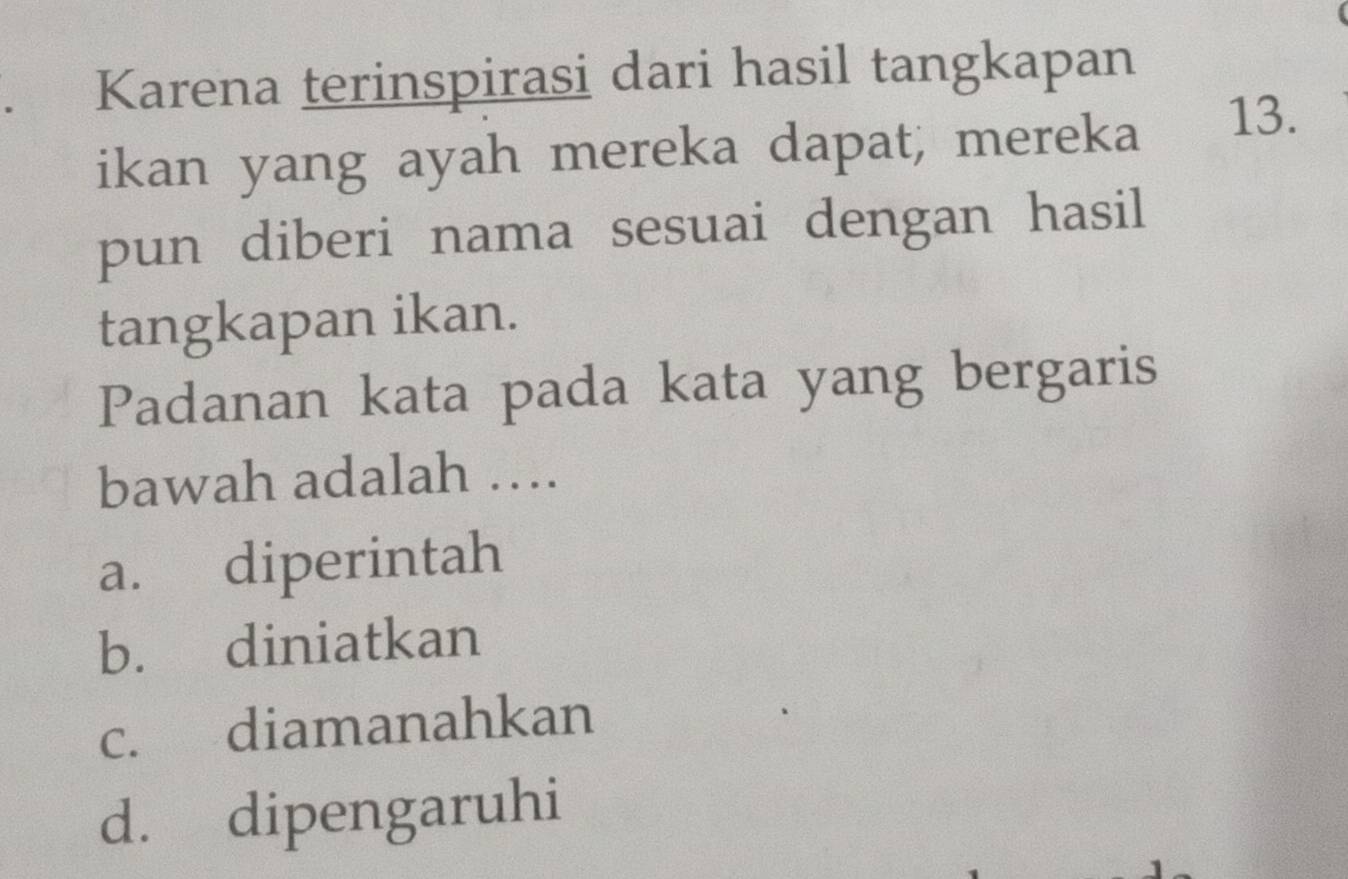 Karena terinspirasi dari hasil tangkapan
ikan yang ayah mereka dapat, mereka 13.
pun diberi nama sesuai dengan hasil
tangkapan ikan.
Padanan kata pada kata yang bergaris
bawah adalah ….
a. diperintah
b. diniatkan
c. diamanahkan
d. dipengaruhi