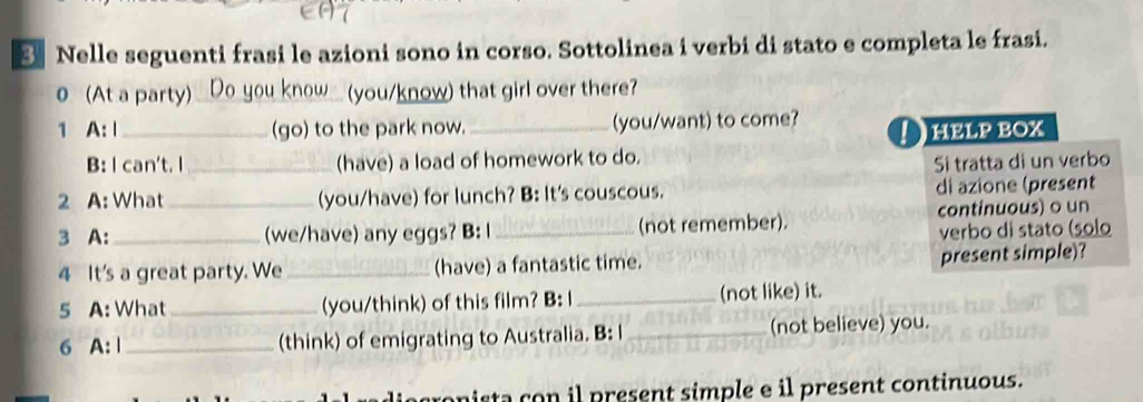 Nelle seguenti frasi le azioni sono in corso. Sottolinea i verbi di stato e completa le frasi. 
0(At a party) Do you know_ (you/know) that girl over there? 
1 A:Ⅰ _(go) to the park now. _(you/want) to come? ! heLP BOX 
B: I can't. l_ (have) a load of homework to do. 
Si tratta di un verbo 
2 A: What_ (you/have) for lunch? B: It's couscous. di azione (present 
3 A:_ (we/have) any eggs? B: l _(not remember). continuous) o un 
verbo di stato (solo 
4 It's a great party. We _(have) a fantastic time. 
present simple)? 
5 A: What _(you/think) of this film? B: I_ (not like) it. 
6 A: | _(think) of emigrating to Australia. B: I _(not believe) you. 
aconista con il present simple e il present continuous.