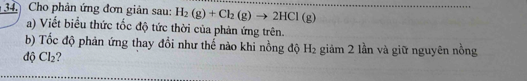 Cho phản ứng đơn giản sau: H_2(g)+Cl_2(g)to 2HCl(g)
a) Viết biểu thức tốc độ tức thời của phản ứng trên. 
b) Tốc độ phản ứng thay đổi như thế nào khi nồng độ H_2 giảm 2 lần và giữ nguyên nồng 
độ Cl_2 2