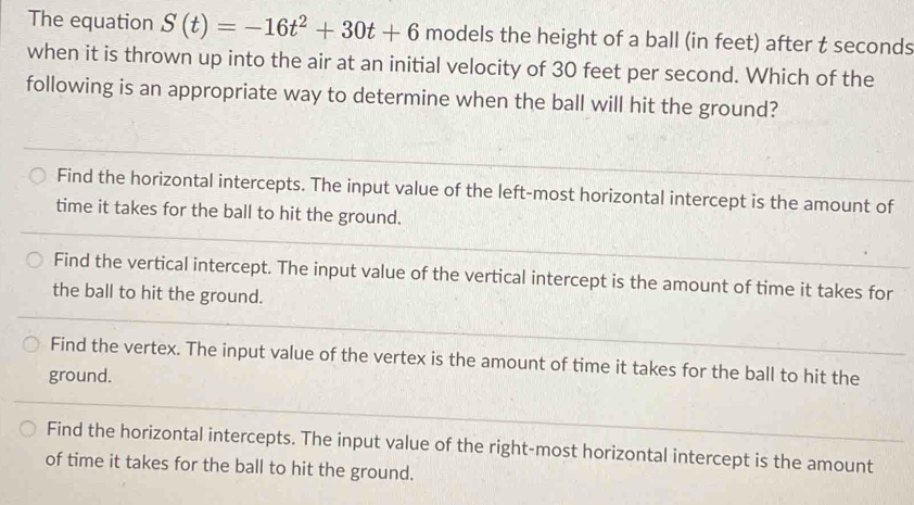 The equation S(t)=-16t^2+30t+6 models the height of a ball (in feet) after t seconds
when it is thrown up into the air at an initial velocity of 30 feet per second. Which of the
following is an appropriate way to determine when the ball will hit the ground?
Find the horizontal intercepts. The input value of the left-most horizontal intercept is the amount of
time it takes for the ball to hit the ground.
Find the vertical intercept. The input value of the vertical intercept is the amount of time it takes for
the ball to hit the ground.
Find the vertex. The input value of the vertex is the amount of time it takes for the ball to hit the
ground.
Find the horizontal intercepts. The input value of the right-most horizontal intercept is the amount
of time it takes for the ball to hit the ground.