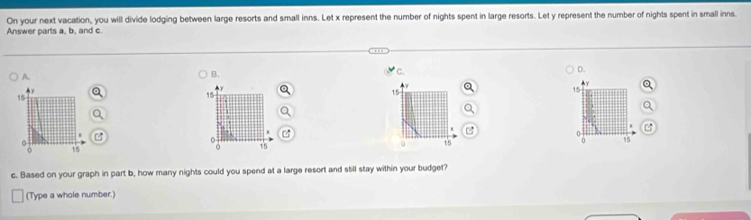 On your next vacation, you will divide lodging between large resorts and small inns. Let x represent the number of nights spent in large resorts. Let y represent the number of nights spent in small inns
Answer parts a, b, and c.
C.
A.
B.
D.
Ay
y
15
15
15
15
B
0
0
0
15
15
15
15
c. Based on your graph in part b, how many nights could you spend at a large resort and still stay within your budget?
(Type a whole number.)