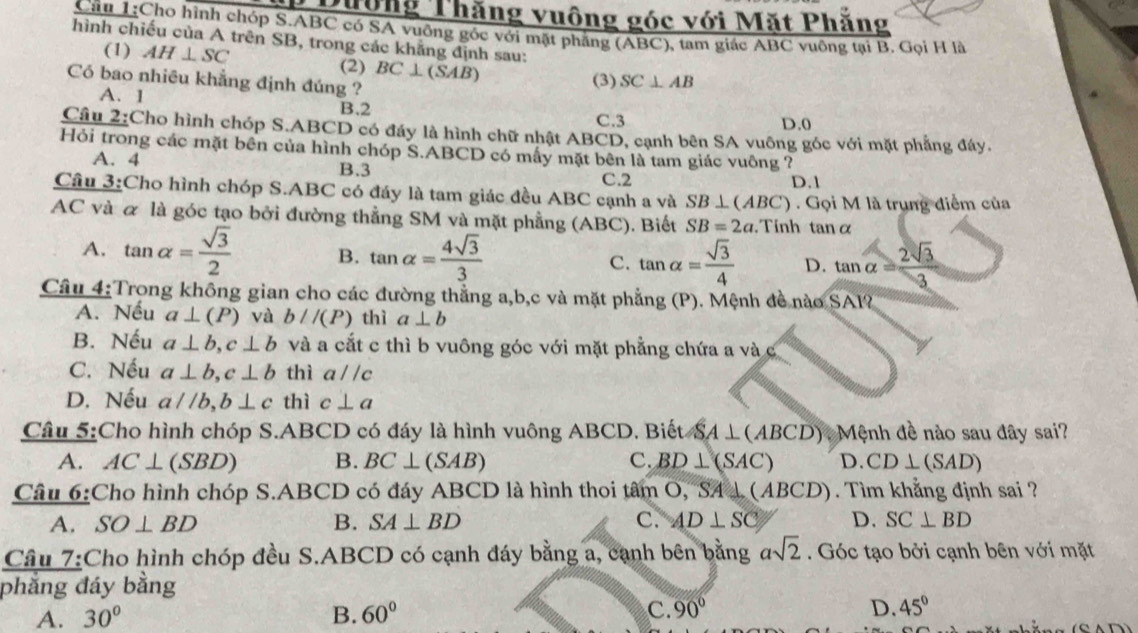 Dường Thăng vuông góc với Mặt Phăng
Cầu 1:Cho hình chóp S.ABC có SA vuông gốc với mặt phẳng (ABC), tam giác ABC vuông tại B. Gọi H là
hình chiếu của A trên SB, trong các khẳng định sau:
(1) AH⊥ SC
(2) BC⊥ (SAB)
Có bao nhiêu khẳng định đúng ?
(3) SC⊥ AB
A. 1 B.2
C.3 D.0
Câu 2:Cho hình chóp S.ABCD có đáy là hình chữ nhật ABCD, cạnh bên SA vuông góc với mặt phẳng đáy.
Hỏi trong các mặt bên của hình chóp S.ABCD có mấy mặt bên là tam giác vuông ?
A. 4 B.3
C.2 D.1
Cầu 3:Cho hình chóp S.ABC có đáy là tam giác đều ABC cạnh a và SB⊥ (ABC). Gọi M là trung điểm của
AC và α là góc tạo bởi đường thẳng SM và mặt phẳng (ABC). Biết SB=2a. Tinh tanα
A. tan alpha = sqrt(3)/2  B. tan alpha = 4sqrt(3)/3  C. tan alpha = sqrt(3)/4  D. tan alpha = 2sqrt(3)/3 
Câu 4:Trong không gian cho các đường thẳng a,b,c và mặt phẳng (P). Mệnh đề nào SAI?
A. Nếu a⊥ (P) và b//(P) thì a⊥ b
B. Nếu a⊥ b,c⊥ b và a cắt c thì b vuông góc với mặt phẳng chứa a và C
C. Nếu a⊥ b,c⊥ b thì a//c
D. Nếu a//b,b⊥ c thì c⊥ a
Câu 5:Cho hình chóp S.ABCD có đáy là hình vuông ABCD. Biết SA⊥ (ABCD) * Mệnh đề nào sau đây sai?
A. AC⊥ (SBD) B. BC⊥ (SAB) C. BD⊥ (SAC) D. CD⊥ (SAD)
Câu 6:Cho hình chóp S.ABCD có đáy ABCD là hình thoi tâm O, "SA  1 6 ABCD). Tìm khẳng định sai ?
A. SO⊥ BD B. SA⊥ BD C. AD⊥ SC D. SC⊥ BD
Câu 7:Cho hình chóp đều S.ABCD có cạnh đáy bằng a, cạnh bên bằng asqrt(2). Góc tạo bởi cạnh bên với mặt
phẳng đáy bằng
D.
A. 30° B. 60° C. 90° 45°