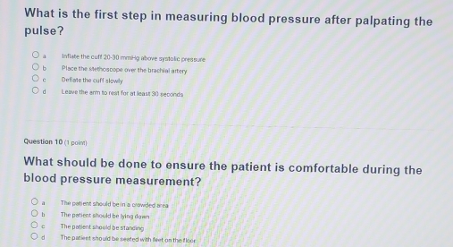 What is the first step in measuring blood pressure after palpating the
pulse?
a Inflate the cuff 20-30 mmiHg above systolic pressure
b Place the stethoscope over the brachial artery
c Deflate the cuff slowly
d Leave the arm to reat for at least 30 seconds
Question 10 (1 point)
What should be done to ensure the patient is comfortable during the
blood pressure measurement?
a The patient should be in a crowded area
h The patient siould be lying down
c The patient should be standing
d The patient should be seated with feet on the floor