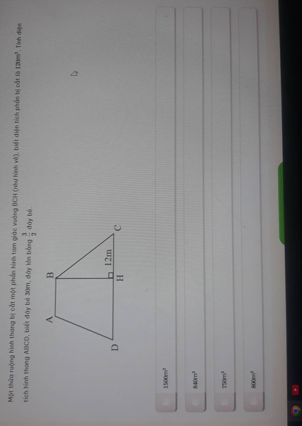 Một thửa ruộng hình thang bị cắt một phần hình tam giác vuông BCH (như hình vẽ), biết diện tích phần bị cắt là 120m^2. Tính diện
tích hình thang ABCD, biết đáy bé 30m, đáy lớn bằng  3/2  đáy bé,
1500m^2
840m^2
750m^2
800m^2