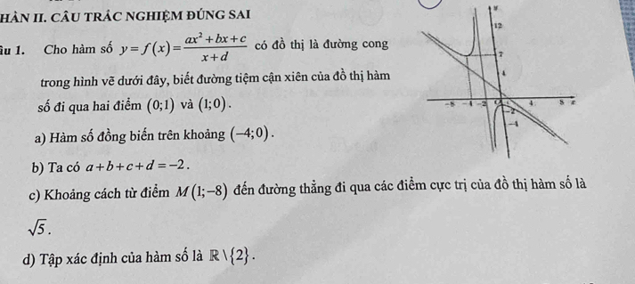 hàN II. CÂU trÁC nGhIệM đúng sai 
y 
âu 1. Cho hàm số y=f(x)= (ax^2+bx+c)/x+d  có đồ thị là đường cong 
trong hình vẽ dưới đây, biết đường tiệm cận xiên của đồ thị hàm 
số đi qua hai điểm (0;1) và (1;0). 
a) Hàm số đồng biến trên khoảng (-4;0). 
b) Ta có a+b+c+d=-2. 
c) Khoảng cách từ điểm M(1;-8) đến đường thẳng đi qua các điểm cực trị của đồ thị hàm số là
sqrt(5). 
d) Tập xác định của hàm số là R|R| 2.