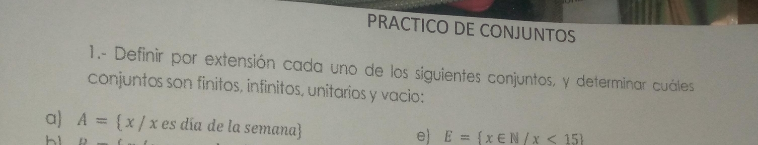 PRACTICO DE CONJUNTOS 
1.- Definir por extensión cada uno de los siguientes conjuntos, y determinar cuáles 
conjuntos son finitos, infinitos, unitarios y vacio: 
a A= x/x es día de la semana 
h1 
e) E= x∈ N/x<15